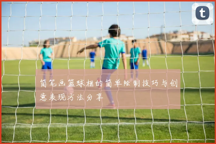 简笔画篮球框的简单绘制技巧与创意表现方法分享