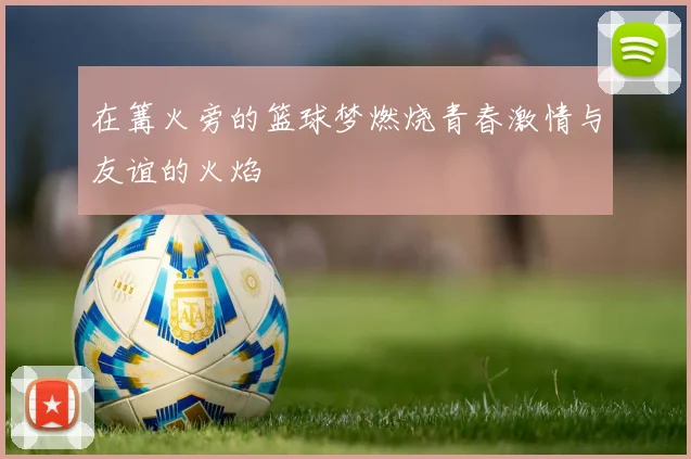 在篝火旁的篮球梦燃烧青春激情与友谊的火焰