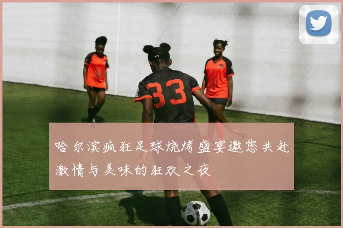 哈尔滨疯狂足球烧烤盛宴邀您共赴激情与美味的狂欢之夜