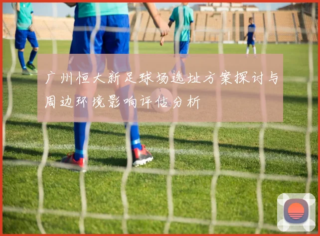 广州恒大新足球场选址方案探讨与周边环境影响评估分析