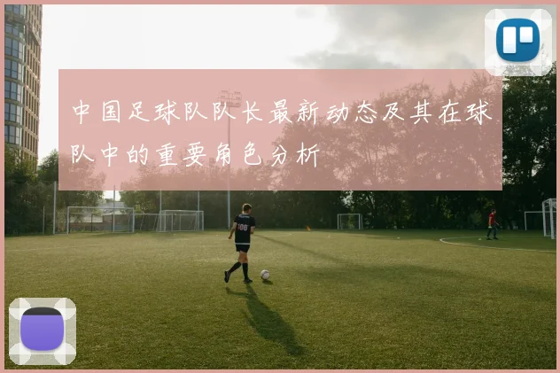 中国足球队队长最新动态及其在球队中的重要角色分析