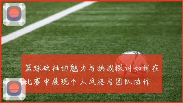 篮球砍袖的魅力与挑战探讨如何在比赛中展现个人风格与团队协作