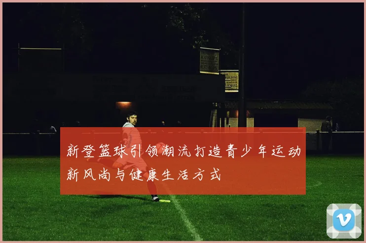 新登篮球引领潮流打造青少年运动新风尚与健康生活方式