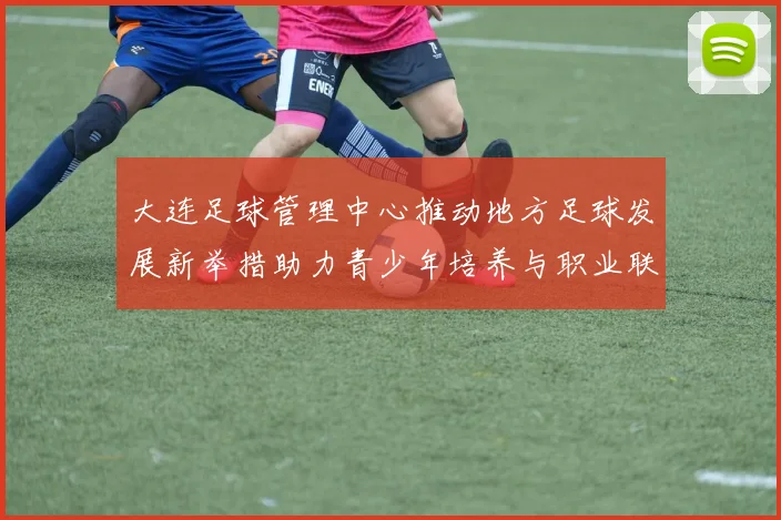 大连足球管理中心推动地方足球发展新举措助力青少年培养与职业联赛提升