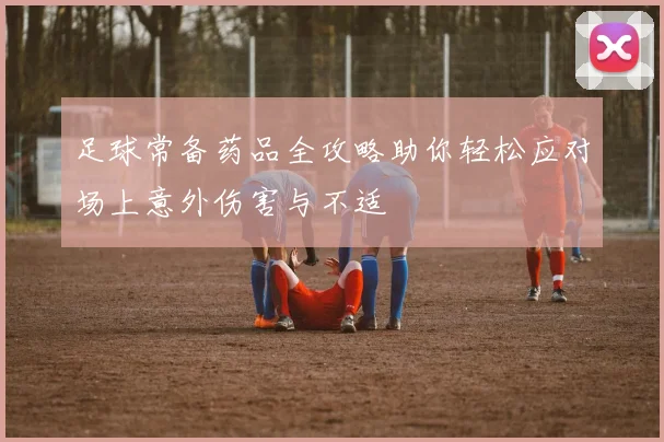 足球常备药品全攻略助你轻松应对场上意外伤害与不适