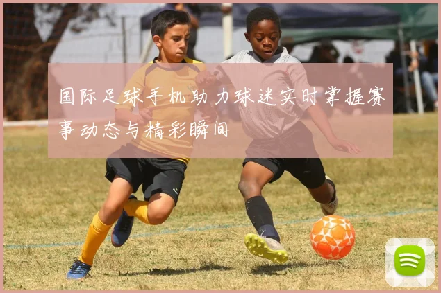 国际足球手机助力球迷实时掌握赛事动态与精彩瞬间