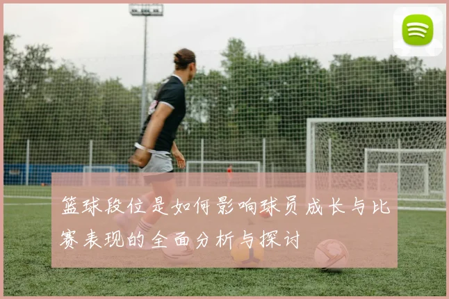 篮球段位是如何影响球员成长与比赛表现的全面分析与探讨